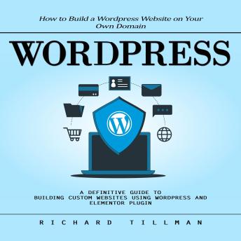 Wordpress: How to Build a Wordpress Website on Your Own Domain (A Definitive Guide to Building Custom Websites Using Wordpress and Elementor Plugin)
