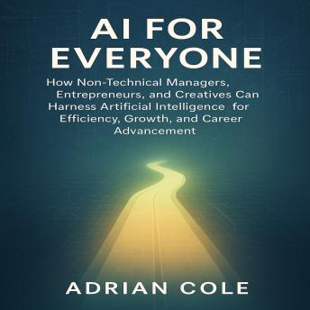 AI for Everyone: How Non-Technical Managers, Entrepreneurs, and Creatives Can Harness Artificial Intelligence for Efficiency, Growth, and Career Advancement