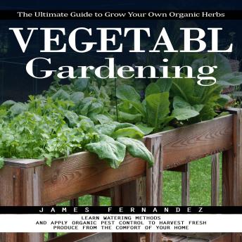 Vegetable Gardening: The Ultimate Guide to Grow Your Own Organic Herbs (Learn Watering Methods and Apply Organic Pest Control to Harvest Fresh Produce From the Comfort of Your Home)