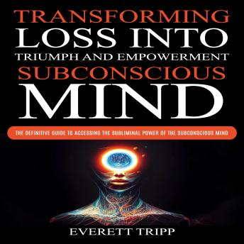 Subconscious Mind: Transforming Loss into Triumph and Empowerment (The Definitive Guide to Accessing the Subliminal Power of the Subconscious Mind)
