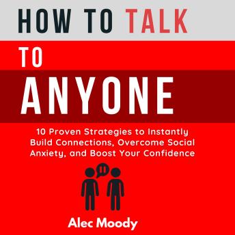 How to Talk to Anyone: 10 Proven Strategies to Instantly Build Connections, Overcome Social Anxiety, and Boost Your Confidence