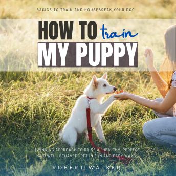 How to Train My Puppy:: Basics to Train and Housebreak Your Dog [Winning Approach to Raise a “Healthy, Perfect, and Well-Behaved” Pet in Fun and Easy Ways.]