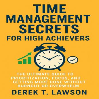 Time Management Secrets for High Achievers: The Ultimate Guide to Prioritization, Focus, and Getting More Done Without Burnout or Overwhelm