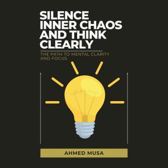 Silence Inner Chaos and Think Clearly: The Path to Mental Clarity and Focus