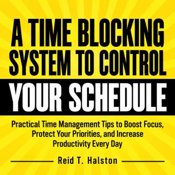 A Time Blocking System to Control Your Schedule: Practical Time Management Tips to Boost Focus, Protect Your Priorities, and Increase Productivity Every Day