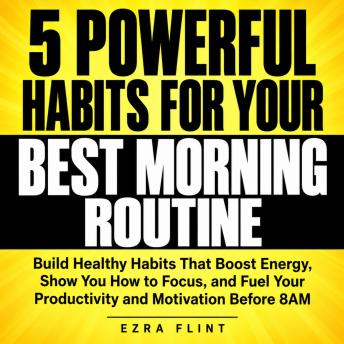5 Powerful Habits for Your Best Morning Routine: Build Healthy Habits That Boost Energy, Show You How to Focus, and Fuel Your Productivity and Motivation Before 8AM
