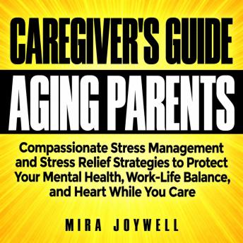 A Caregiver's Guide to Caring for Aging Parents: Compassionate Stress Management and Stress Relief Strategies to Protect Your Mental Health, Work-Life Balance, and Heart While You Care