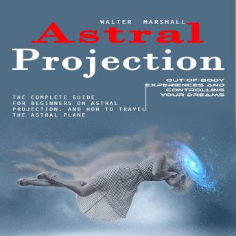 Astral Projection: Out-of-body Experiences and Controlling Your Dreams (The Complete Guide for Beginners on Astral Projection, and How to Travel the Astral Plane)
