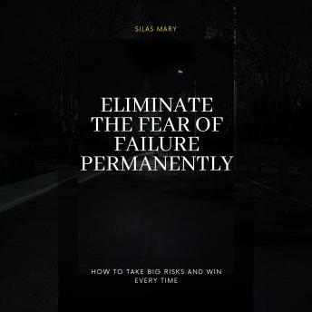 Eliminate the Fear of Failure Permanently: How to Take Big Risks and Win Every Time