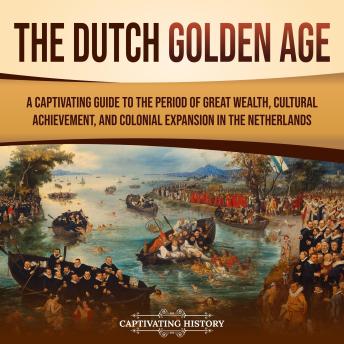 The Dutch Golden Age: A Captivating Guide to the Period of Great Wealth, Cultural Achievement, and Colonial Expansion in the Netherlands