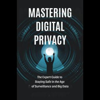 Mastering Digital Privacy: The Expert Guide to Staying Safe in the Age of Surveillance and Big Data