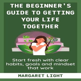 The Beginner’s Guide to Getting Your Life Together: Start fresh with clear habits, goals and mindset that work.