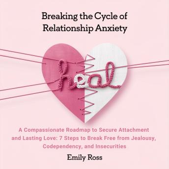 Breaking The Cycle of Relationship Anxiety: A Compassionate Roadmap to Secure Attachment and Lasting Love: 7 Steps to Break Free from Jealousy, Codependency, and Insecurities