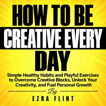 How to Be Creative Every Day: Simple Healthy Habits and Playful Exercises to Overcome Creative Blocks, Unlock Your Creativity, and Fuel Personal Growth