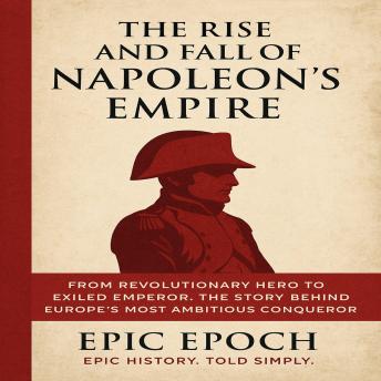 The Rise and Fall of Napoleon’s Empire: From Revolutionary Hero to Exiled Emperor. The Story Behind Europe’s Most Ambitious Conqueror
