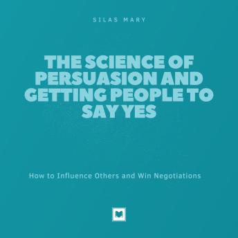 The Science of Persuasion and Getting People to Say Yes: How to Influence Others and Win Negotiations