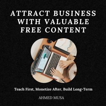 Attract Business With Valuable Free Content: Teach First, Monetize After, Build Long-Term