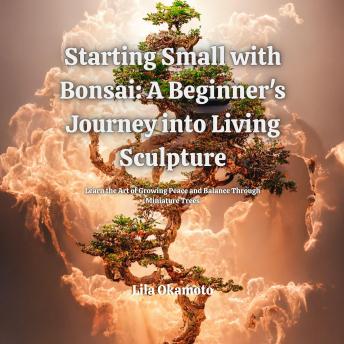 Starting Small with Bonsai: A Beginner's Journey into Living Sculpture: Learn the Art of Growing Peace and Balance Through Miniature Trees