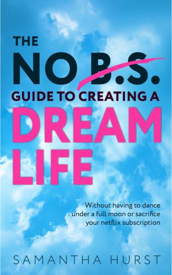 The No B.S Guide To Creating A Dream Life: Without having to dance under a full moon or cancel your Netflix subscription
