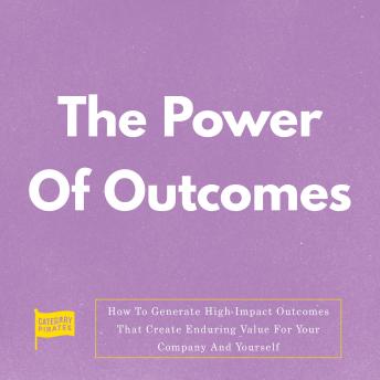 The Power Of Outcomes: How To Generate High-Impact Outcomes That Create Enduring Value For Your Company And Yourself