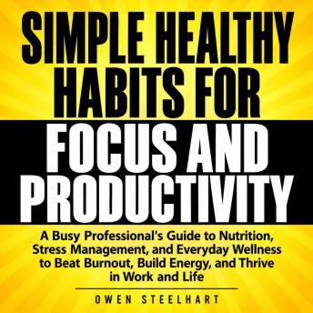 Simple Healthy Habits for Focus and Productivity: A Busy Professional's Guide to Nutrition, Stress Management, and Everyday Wellness to Beat Burnout, Build Energy, and Thrive in Work and Life