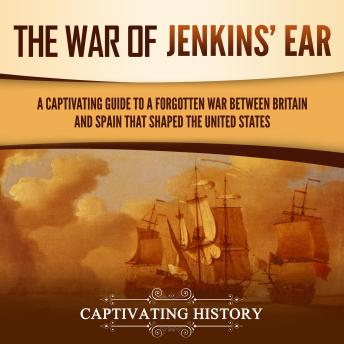 The War of Jenkins’ Ear: A Captivating Guide to a Forgotten War between Britain and Spain That Shaped the United States