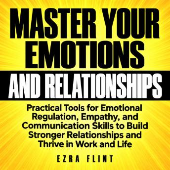 Master Your Emotions and Relationships: Practical Tools for Emotional Regulation, Empathy, and Communication Skills to Build Stronger Relationships and Thrive in Work and Life