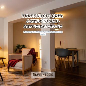 Thriving Off-Grid: A Guide to Self-Sufficient Living: Mastering the Art of Independent, Sustainable Living