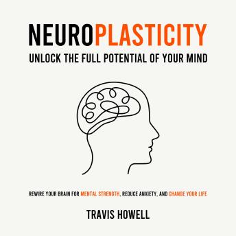 Neuroplasticity - Unlock the Full Potential of Your Mind: Rewire Your Brain for Mental Strength, Reduce Anxiety, and Change Your Life