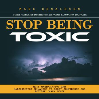 Stop Being Toxic: Build Healthier Relationships With Everyone You Wan (Quit Manipulative and Narcissistic Behaviors to Boost Confidence and Restore Inner Peace)