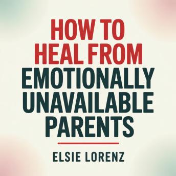 How to Heal from Emotionally Unavailable Parents: Build Boundaries, Reclaim Self-Worth, and Create Healthy Relationships Without Guilt or Conflict