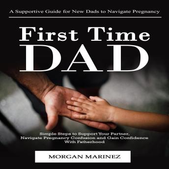 First Time Dad: A Supportive Guide for New Dads to Navigate Pregnancy (Simple Steps to Support Your Partner, Navigate Pregnancy Confusion and Gain Confidence With Fatherhood)