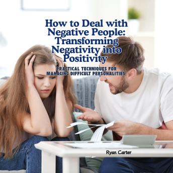 How to Deal with Negative People: Transforming Negativity into Positivity: Practical Techniques for Managing Difficult Personalities