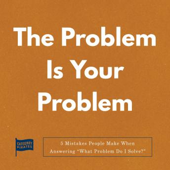 The Problem Is Your Problem: 5 Mistakes People Make When Answering “What Problem Do I Solve?”