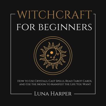 Witchcraft for Beginners: How to Use Crystals, Cast Spells, Read Tarot Cards, and Use the Moon to Manifest the Life You Want