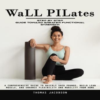 Wall Pilates: Step by Step Guide Toward Greater Functional Strength (A Comprehensive Guide to Quickly Shed Pounds, Build Lean Muscle, and Enhance Flexibility and Mobility From Home)