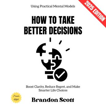 How to Take Better Decisions:: Boost Clarity, Reduce Regret, and Make Smarter Life Choices Using Practical Mental Models