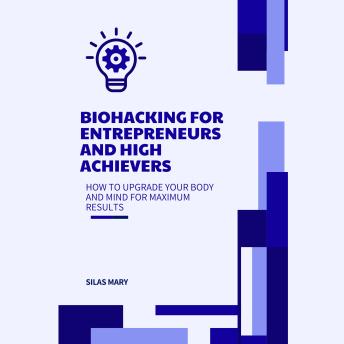 Biohacking for Entrepreneurs and High Achievers: How to Upgrade Your Body and Mind for Maximum Results