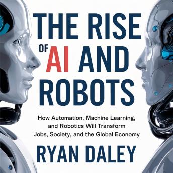 The Rise of AI and Robots: How Automation, Machine Learning, and Robotics Will Transform Jobs, Society, and the Global Economy