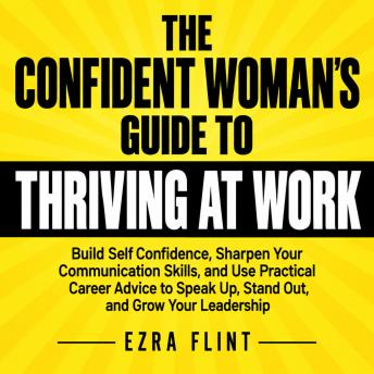 The Confident Woman's Guide to Thriving at Work: Build Self Confidence, Sharpen Your Communication Skills, and Use Practical Career Advice to Speak Up, Stand Out, and Grow Your Leadership