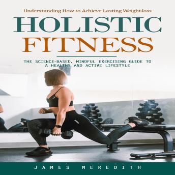 Holistic Fitness: Understanding How to Achieve Lasting Weight-loss (The Science-based, Mindful Exercising Guide to a Healthy and Active Lifestyle)