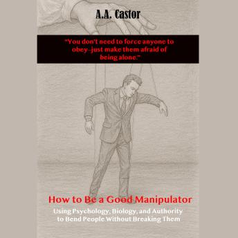 How to Be a Good Manipulator:  Using Psychology, Biology, and Authority to Bend People Without Breaking Them