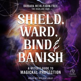 Shield, Ward, Bind & Banish: A Witch's Guide to Magickal Protection