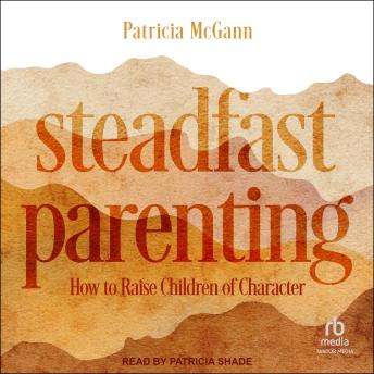 Steadfast Parenting: How to Raise Children of Character