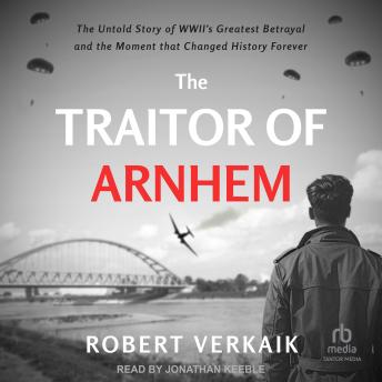 The Traitor of Arnhem: The Untold Story of WWII’s Greatest Betrayal and the Moment that Changed History Forever