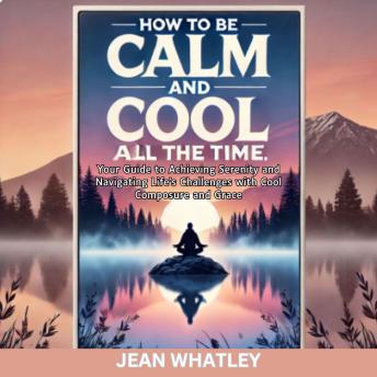 How To Be Calm and Cool All The Time: Your Guide to Achieving Serenity and Navigating Life's Challenges with Cool Composure and Grace