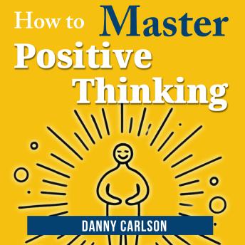 How to Master Positive Thinking: Harness the Power of Positivity to Change Your Life