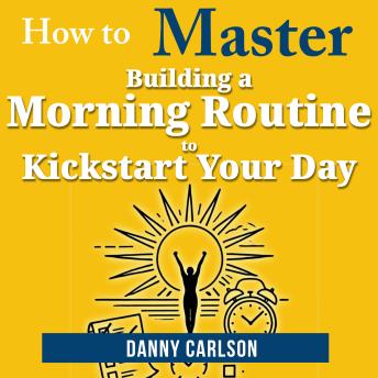 How to Master Building a Morning Routine to Kickstart Your Day: Transform Your Mornings, Transform Your Life