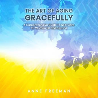 The Art of Aging Gracefully: A Comprehensive Guide To Self-Care for Women 60 and Beyond