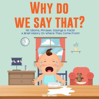 Why Do We Say That? 101 Idioms, Phrases, Sayings and Facts! A Brief History On Colloquial Expressions and Where They Come From!